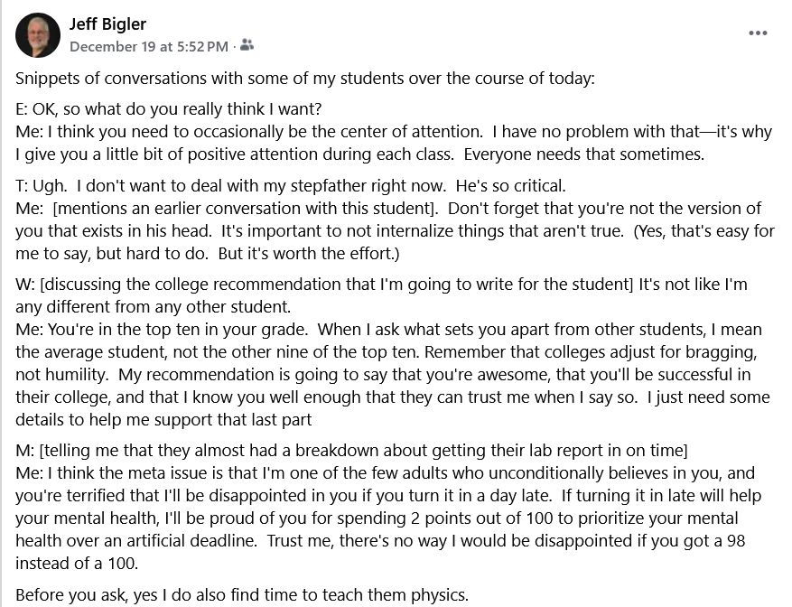 Snippets of conversations with some of my students over the course of today:

E: OK, so what do you really think I want?
Me: I think you need to occasionally be the center of attention.  I have no problem with that—it's why I give you a little bit of positive attention during each class.  Everyone needs that sometimes.

T: Ugh.  I don't want to deal with my stepfather right now.  He's so critical.
Me:  [mentions an earlier conversation with this student].  Don't forget that you're not the version of you that exists in his head.  It's important to not internalize things that aren't true.  (Yes, that's easy for me to say, but hard to do.  But it's worth the effort.)

W: [discussing the college recommendation that I'm going to write for the student] It's not like I'm any different from any other student.
Me: You're in the top ten in your grade.  When I ask what sets you apart from other students, I mean the average student, not the other nine of the top ten. Remember that colleges adjust for bragging, not humility.  My recommendation is going to say that you're awesome, that you'll be successful in their college, and that I know you well enough that they can trust me when I say so.  I just need some details to help me support that last part

M: [telling me that they almost had a breakdown about getting their lab report in on time]
Me: I think the meta issue is that I'm one of the few adults who unconditionally believes in you, and you're terrified that I'll be disappointed in you if you turn it in a day late.  If turning it in late will help your mental health, I'll be proud of you for spending 2 points out of 100 to prioritize your mental health over an artificial deadline.  Trust me, there's no way I would be disappointed if you got a 98 instead of a 100.

Before you ask, yes I do also find time to teach them physics.