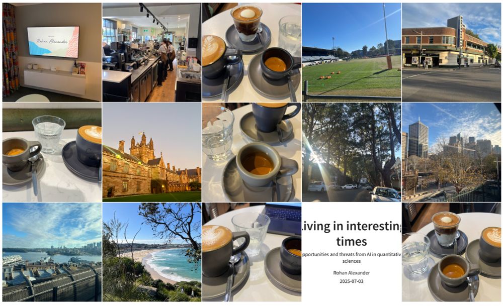 A collage of sixteen images showing: 
1) a welcome screen for Rohan Alexander;
2) many, many, photos from one of the greatest coffee shops in the world - Campos Newtown;
3) the University of Sydney;
4) a rugby field with the Wallabies training on it;
5) the Marly Bar - where this time, unlike a decade or two ago, I didn't dance in my pjs, which I'm sure the good burghers of Newtown are relieved about;
6) tree-lined streets;
7) Sydney skyline views;
8) Bondi - yes, for various historical reasons I prefer Manly, but I can acknowledge Bondi has some charms!; and
9) a presentation slide titled "Living in interesting times" dated 2025-07-03.