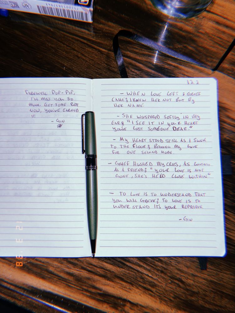 - When love left & grief came; i knew her not but by her name

- She whispered softly in my ear; “i see it in your heart, you’ve lost someone dear”

- My heart stood still as I sunk to the floor; begging my love for one second more

- Grief hushed my cries, as loving as a friend; “your love is not gone, she’s held close within”

- To love is to understand that you will grieve; to love is to understand it’s your reprieve 

-Gin

*Side note; for my grandfather -

Farewell Pop-pop, I’ll miss you so much. Get some rest now, you’ve earned it. 

