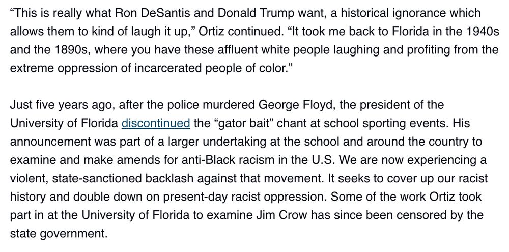An excerpt from the Spitfire News article "AI alligators and rebranding Jim Crow:" "'This is really what Ron DeSantis and Donald Trump want, a historical ignorance which allows them to kind of laugh it up,' Ortiz continued. 'It took me back to Florida in the 1940s and the 1890s, where you have these affluent white people laughing and profiting from the extreme oppression of incarcerated people of color.'"

Just five years ago, after the police murdered George Floyd, the president of the University of Florida discontinued the “gator bait” chant at school sporting events. His announcement was part of a larger undertaking at the school and around the country to examine and make amends for anti-Black racism in the U.S. We are now experiencing a violent, state-sanctioned backlash against that movement. It seeks to cover up our racist history and double down on present-day racist oppression. Some of the work Ortiz took part in at the University of Florida to examine Jim Crow has since been censored by the state government.