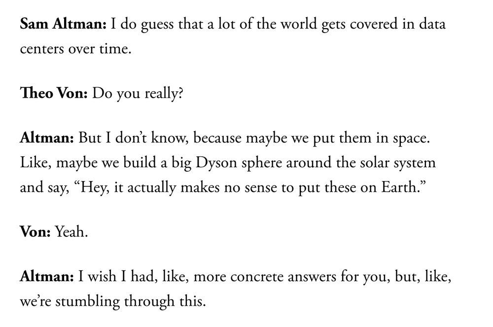 A transcription of a conversation between OpenAI CEO Sam Altman and podcast host Theo Von on Von's podcast, in an excerpt from the Atlantic article "AI is a mass-delusion event" by Charlie Warzel: 

"Sam Altman: I do guess that a lot of the world gets covered in data centers over time.

Theo Von: Do you really?

Altman: But I don’t know, because maybe we put them in space. Like, maybe we build a big Dyson sphere around the solar system and say, “Hey, it actually makes no sense to put these on Earth.”

Von: Yeah.

Altman: I wish I had, like, more concrete answers for you, but, like, we’re stumbling through this."