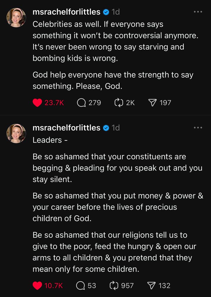 Two posts on Threads from Miss Rachel, a well-known children’s educator and entertainer. 

The first post says: “Leaders -

Be so ashamed that your constituents are begging & pleading for you speak out and you stay silent. 

Be so ashamed that you put money & power & your career before the lives of precious children of God. 

Be so ashamed that our religions tell us to give to the poor, feed the hungry & open our arms to all children & you pretend that they mean only for some children.”

The second post says: “Celebrities as well. If everyone says something it won’t be controversial anymore. It’s never been wrong to say starving and bombing kids is wrong. 

God help everyone have the strength to say something. Please, God.”