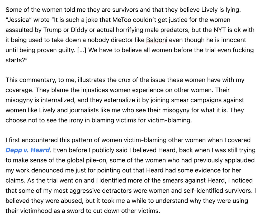 Some of the women told me they are survivors and that they believe Lively is lying. “Jessica” wrote “It is such a joke that MeToo couldn’t get justice for the women assaulted by Trump or Diddy or actual horrifying male predators, but the NYT is ok with it being used to take down a nobody director like Baldoni even though he is innocent until being proven guilty. […] We have to believe all women before the trial even fucking starts?”

This commentary, to me, illustrates the crux of the issue these women have with my coverage. They blame the injustices women experience on other women. Their misogyny is internalized, and they externalize it by joining smear campaigns against women like Lively and journalists like me who see their misogyny for what it is. They choose not to see the irony in blaming victims for victim-blaming.

I first encountered this pattern of women victim-blaming other women when I covered Depp v. Heard. Even before I publicly said I believed Heard, back when I was still trying to make sense of the global pile-on, some of the women who had previously applauded my work denounced me just for pointing out that Heard had some evidence for her claims. As the trial went on and I identified more of the smears against Heard, I noticed that some of my most aggressive detractors were women and self-identified survivors. I believed they were abused, but it took me a while to understand why they were using their victimhood as a sword to cut down other victims.