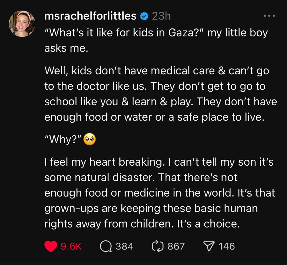 A post on Threads from Miss Rachel, a well-known children’s educator and entertainer: “What’s it like for kids in Gaza?” my little boy asks me. 

Well, kids don’t have medical care & can’t go to the doctor like us. They don’t get to go to school like you & learn & play. They don’t have enough food or water or a safe place to live. 

“Why?”🥺

I feel my heart breaking. I can’t tell my son it’s some natural disaster. That there’s not enough food or medicine in the world. It’s that grown-ups are keeping these basic human rights away from children. It’s a choice.