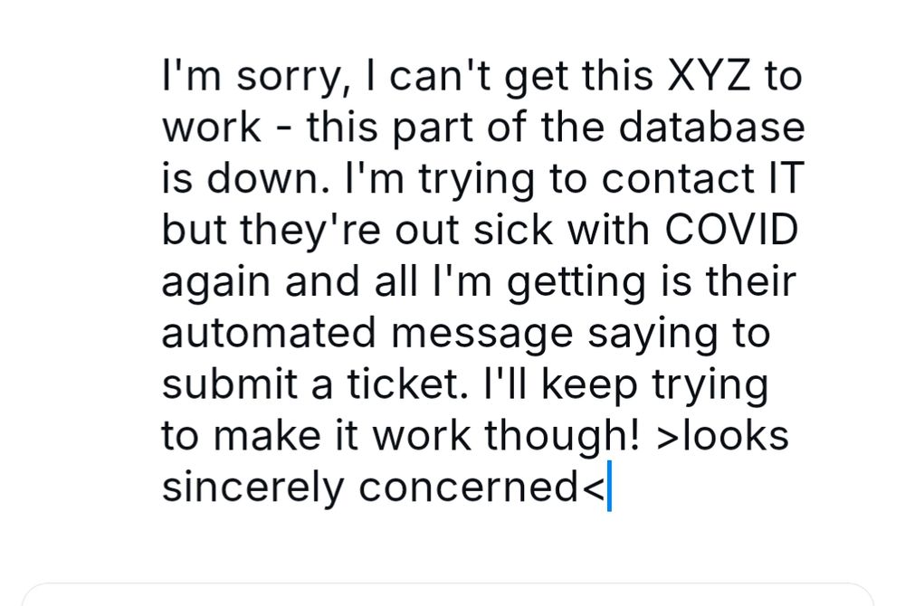 I'm sorry I can't get this XYZ to work. This part of the database is down. I'm trying to contact IT but they're out sick with COVID again and all I'm getting is their automated message saying to submit a ticket.  I'll keep trying to make it work though!  Insert looks sincerely concerned end insert 