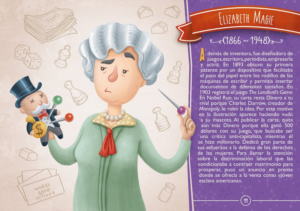 Elizabeth Magie (1866 ~ 1948) Además de inventora, fue diseñadora de juegos, escritora, periodista, empresaria y actriz. En 1893 obtuvo su primera patente por un dispositivo que facilitaba el paso del papel entre los rodillos de las máquinas de escribir y permitía insertar documentos de diferentes tamaños. En 1903 registró el juego The Landlord’s Game. En Nobel Run, su carta resta Dinero a tu rival porque Charles Darrow, creador de Monopoly, le robó la idea. Por este motivo en la ilustración aparece haciendo vudú a su mascota. Al publicar la carta, quita aún más Dinero porque ella ganó 500 dólares con su juego, que buscaba ser una crítica anti-capitalista, mientras él se hizo millonario. Dedicó gran parte de sus esfuerzos a la defensa de los derechos de las mujeres. Para llamar la atención sobre la discriminación laboral que las condicionaba a contraer matrimonio para prosperar, puso un anuncio en prensa donde se ofrecía a la venta como «joven esclava americana».