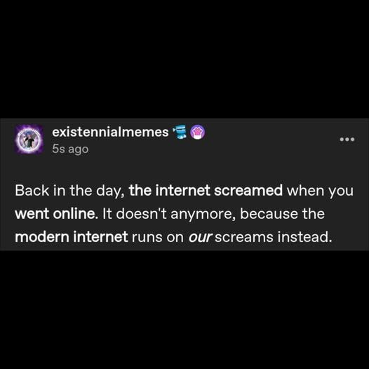 existentialmemes

Back in the day, the internet screamed when you went online.  It doesn't anymore, because the modern internet runs on OUR screams instead.