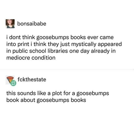 bonsaibabe: i don't think goosebumps ever came into print i think they just mystically appeared in public school libraries one day already in mediocre condition

fckthestate: this sounds like a plot for a goosebumps book about goosebumps books