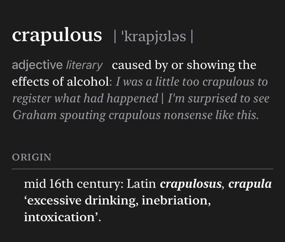Screenshot of dictionary definition that reads:

crapulous | 'krapjulas |
adjective literary caused by or showing the effects of alcohol: I was a little too crapulous to register what had happened | I'm surprised to see Graham spouting crapulous nonsense like this.
ORIGIN
mid 16th century: Latin crapulosus, crapula
'excessive drinking, inebriation, intoxication'.