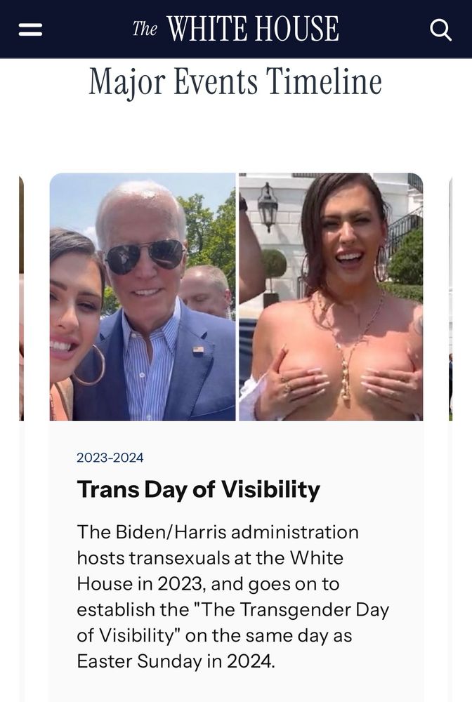 =
The WHITE HOUSE
Major Events Timeline
2023-2024
Trans Day of Visibility
The Biden/Harris administration hosts transexuals at the White House in 2023, and goes on to establish the "The Transgender Day of Visibility" on the same day as Easter Sunday in 2024.
