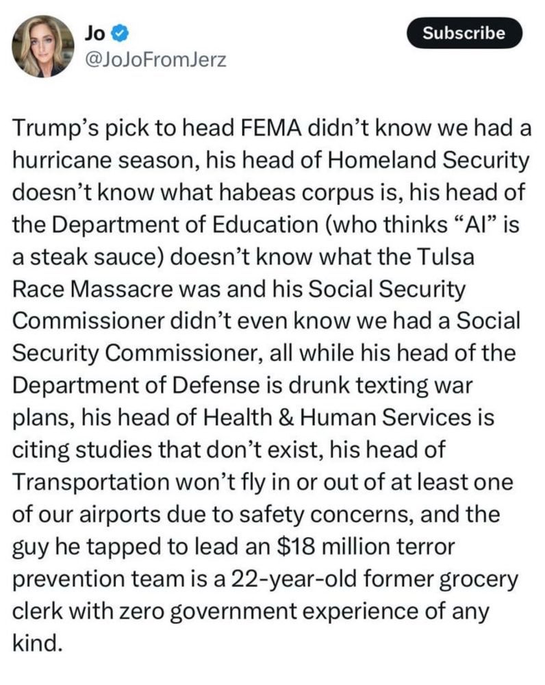 Trump's pick to head FEMA didn't know we had a hurricane season, his head of HOmeland Security doesn't know what habead corpus is, his head of the Department of Education (who things"AI" is a steak sauce) doesn't know what the Tulsa Race MAssacre was and his SOcial Security Commisioner didn't even know we had a Social Security Commisionar, all while his head od the Department of Defense  is drunk texting war plans, his head of Health & Human Services is citing studies that don't excite, his head of Transportation won't fly in or out of at least one of our airports due to safety concerns, and the guy he tapped to leave an $18 million terror prevention team is a 22-year-old former grocery clerk with zero government experience of any kind.