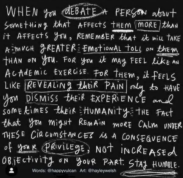 When you debate a person about something that affects them more than it affects you, remember that it will take a much greater emotional toll on them than on you. For you, it may feel like an academic exercise. For them, it feels like revealing their pain only to have you dismiss their experience and sometimes their humanity. The fact that you might remain more calm under these circumstances is a consequence of your privilege, not increased objectivity on your part. Stay humble.