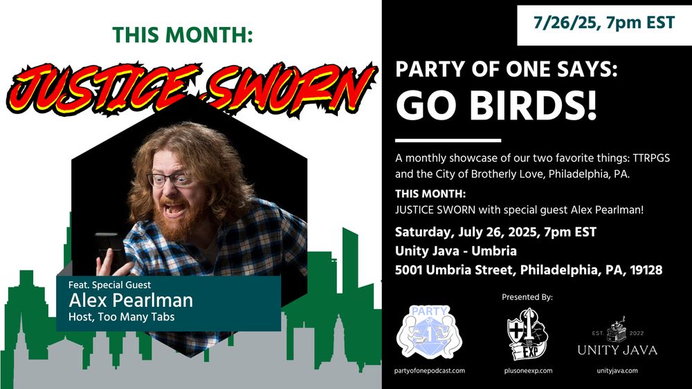 PARTY OF ONE SAYS GO BIRDS
JUSTICE SWORN
Feat. Special Guest
ALEX PEARLMAN (Host, Too Many Tabs)

A monthly showcase of our two favorite things: TTRPGs and the City of Brotherly Love.

THIS MONTH:
JUSTICE SWORN with special guest Alex Pearlman!

Saturday, July 26th, 7pm EST
Unity Java - Umbria
5001 Umbria Street, Philadelphia, PA, 19128

Presented by:
Party of One
Plus One EXP
Unity Java