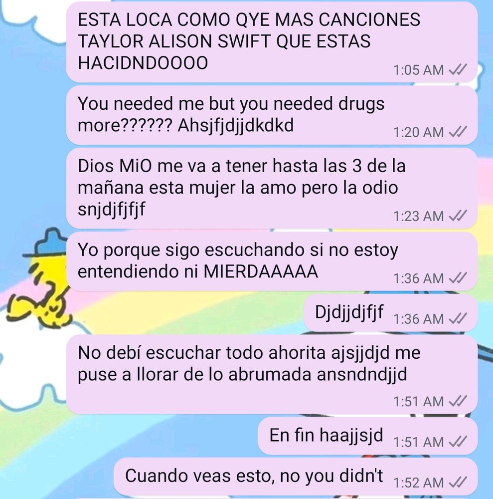 Screenshot of a text thread:
-" SHES CRAZY WHAT DO YOU MEAN MORE SONGS TAYLOR SWIFT WHAT ARE YOU DOINGGG"
- " You needed me but you needed drugs more???? *keyboard smash* "
- "my god she will be keeping me up til 3am this woman I love her but hate her"
- "why do I keep listening to this if I'm not understanding ANY OF THIS SHIT"
- keyboard smash 
-"I should not have listened to all of this right now I'm crying bc of how overwhelmed I am"
- " anyway *keyboard smash*"
- " when you see this, no you didn't" 