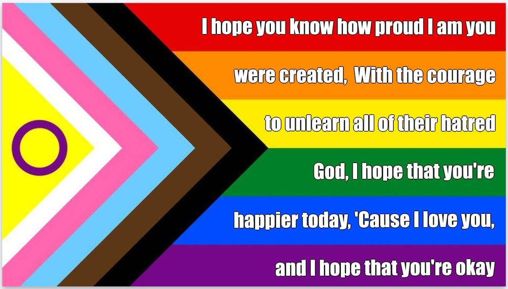 Well, I hope you know how proud I am you were created
With the courage to unlearn all of their hatred
God, I hope that you're happier today
'Cause I love you, and I hope that you're okay