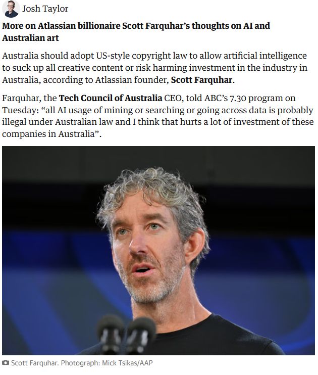 More on Atlassian billionaire Scott Farquhar’s thoughts on AI and Australian art

Australia should adopt US-style copyright law to allow artificial intelligence to suck up all creative content or risk harming investment in the industry in Australia, according to Atlassian founder, Scott Farquhar.

Farquhar, the Tech Council of Australia CEO, told ABC’s 7.30 program on Tuesday: “all AI usage of mining or searching or going across data is probably illegal under Australian law and I think that hurts a lot of investment of these companies in Australia”.

Scott Farquhar Image
Scott Farquhar. Photograph: Mick Tsikas/AAP