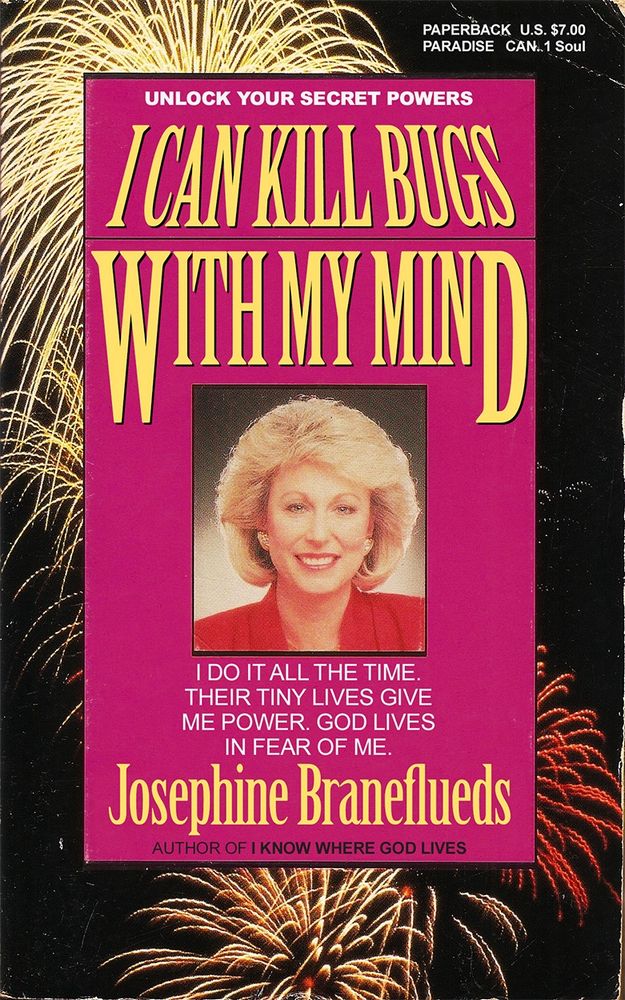 Relationship self help book with fireworks going off in the background and a photo of the author’s face staring directly at you. Text on the cover reads:
UNLOCK YOUR SECRET POWERS

I CAN KILL BUGS WITH MY MIND

I DO IT ALL THE TIME.
THEIR TINY LIVES GIVE ME POWER. GOD LIVES IN FEAR OF ME.

Josephine Braneflueds

AUTHOR OF I KNOW WHERE GOD LIVES