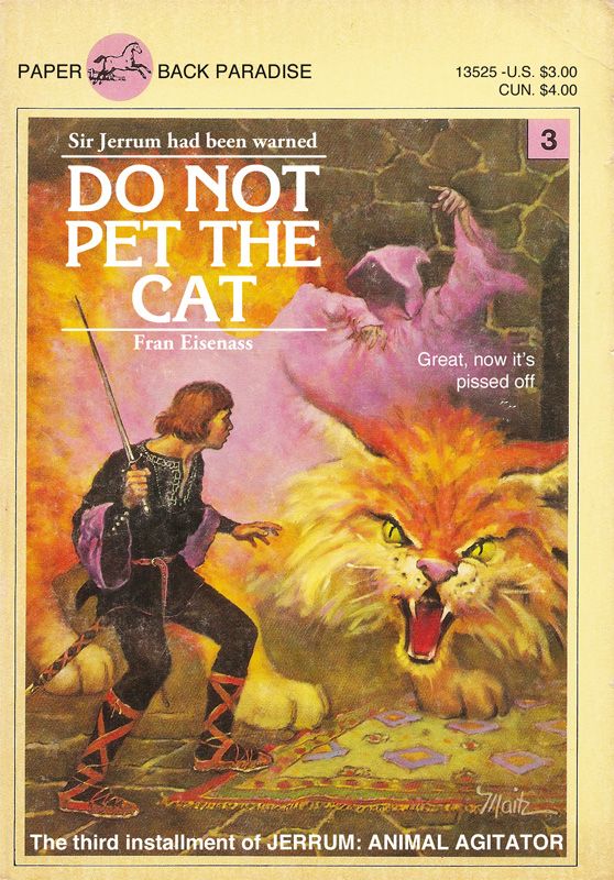 Photo of a children’s fantasy book, featuring a sword welding, pageboy haircut having adventurer as he readies to defend himself from a giant cat. A hooded wizard raises his hands behind the cat. Title and copy read:

Sir Jerrum had been warned
DO NOT PET THE CAT
Fran Eisenass

Great, now it's pissed off.

The third installment of JERRUM: ANIMAL AGITATOR