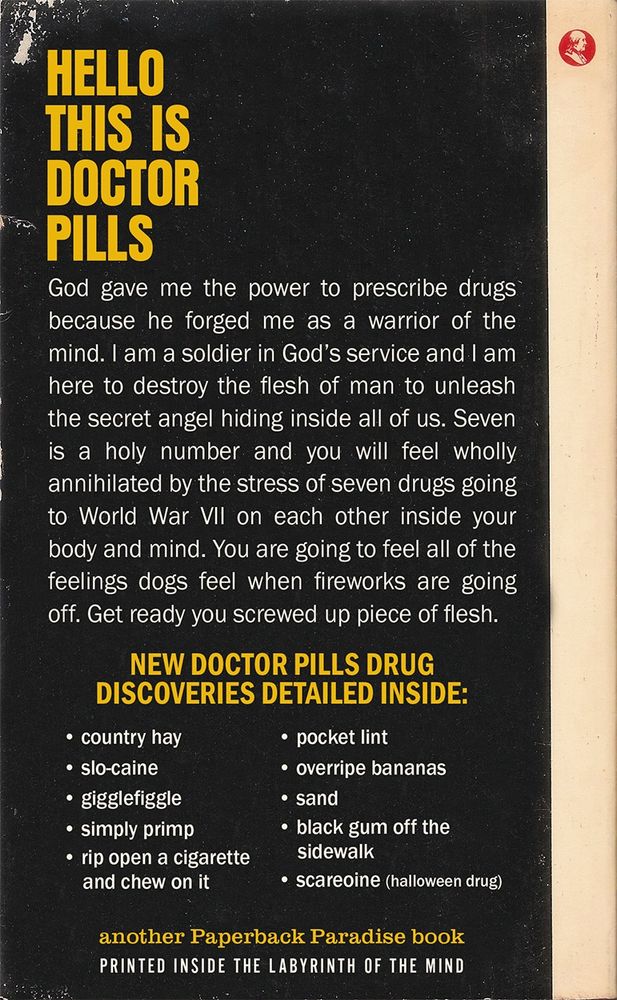 Photo of the back cover for The Thrill of Taking Seven Drugs at Once

HELLO THIS IS DOCTOR PILLS
God gave me the power to prescribe drugs because he forged me as a warrior of the mind. I am a soldier in God's service and I am here to destroy the flesh of man to unleash the secret angel hiding inside all of us. Seven is a holy number and you will feel wholly annihilated by the stress of seven drugs going to World War VIl on each other inside your body and mind. You are going to feel all of the feelings dogs feel when fireworks are going off. Get ready you screwed up piece of flesh.
NEW DOCTOR PILLS DRUG
DISCOVERIES DETAILED INSIDE:

• country hay
• slo-caine
• gigglefiggle
• sand
• simply primp
• rip open a cigaretteand chew on it
• pocket lint
• overripe bananas
• black gum off the sidewalk
• scareoine (halloween drug)

another Paperback Paradise book
PRINTED INSIDE THE LABYRINTH OF THE MIND