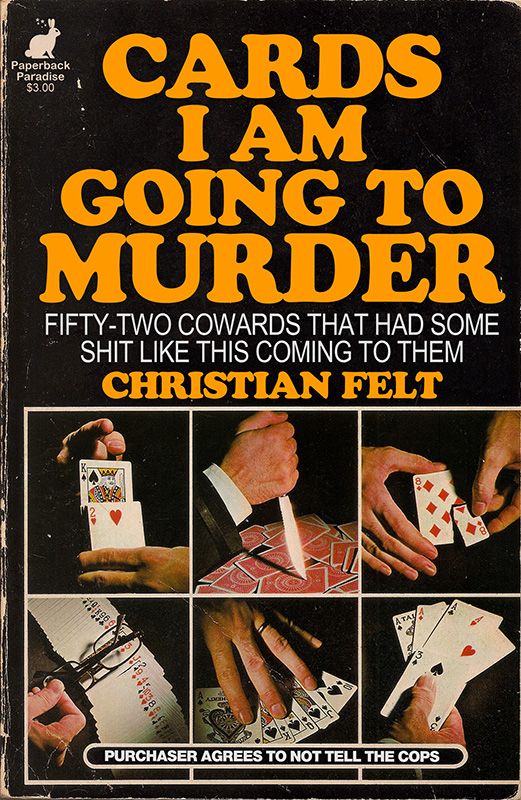 Photo of a book featuring a 2 x 3 grid of photos displaying various playing card tricks: a knife stabs a card, a card is being torn up, many threatening hand gestures. Title and copy read:

CARDS I AM
GOING TO MURDER

FIFTY-TWO COWARDS THAT HAD SOME SHIT LIKE THIS COMING TO THEM

By CHRISTIAN FELT

PURCHASER AGREES TO NOT TELL THE COPS