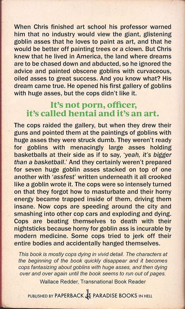 Back cover synopsis reads:

When Chris finished art school his professor warned him that no industry would view the giant, glistening goblin asses that he loves to paint as art, and that he would be better off painting trees or a clown. But Chris knew that he lived in America, the land where dreams are to be chased down and abducted, so he ignored the advice and painted obscene goblins with curvaceous, oiled asses to great success. And you know what? His dream came true. He opened his first gallery of goblins with huge asses, but the cops didn't like it.
It's not porn, officer,
it's called hentai and it's an art.
The cops raided the gallery, but when they drew their guns and pointed them at the paintings of goblins with huge asses they were struck dumb. They weren't ready for goblins with menacingly large asses holding basketballs at their side as if to say, 'yeah, it's bigger than a basketball. And they certainly weren't prepared for seven huge goblin asses stacked on top of one another with 'assfest' written underneath it all crooked like a goblin wrote it. The cops were so intensely turned on that they forgot how to masturbate and their horny energy became trapped inside of them, driving them insane. Now cops are speeding around the city and smashing into other cop cars and exploding and dying.
Cops are beating themselves to death with their nightsticks because horny for goblin ass is incurable by modern medicine. Some cops tried to jerk off their entire bodies and accidentally hanged themselves.
This book is mostly cops dying in vivid detail. The characters at the beginning of the book quickly disappear and it becomes cops fantasizing about goblins with huge asses, and then dying over and over again until the book seems to run out of pages.
Wallace Redder, Transnational Book Reader
PUBLISHED BY PAPERBACK PARADISE BOOKS IN HELL 
