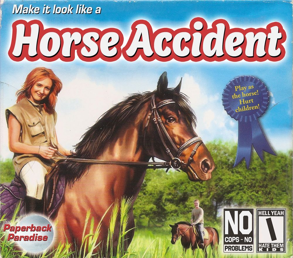 Jewel case cover for a budget pc game about horse riding. Cover features a girl on a horse with the horse being the primary focus. Title and copy text read:

Make it Look Like a HORSE ACCIDENT

A blue ribbon features the text: play as a horse! Hurt children!

Pc cd rom logo reads: NO COPS - NO PROBLEMS

ESRB rating logo reads: HELL YEAH I HATE THEM KIDS 