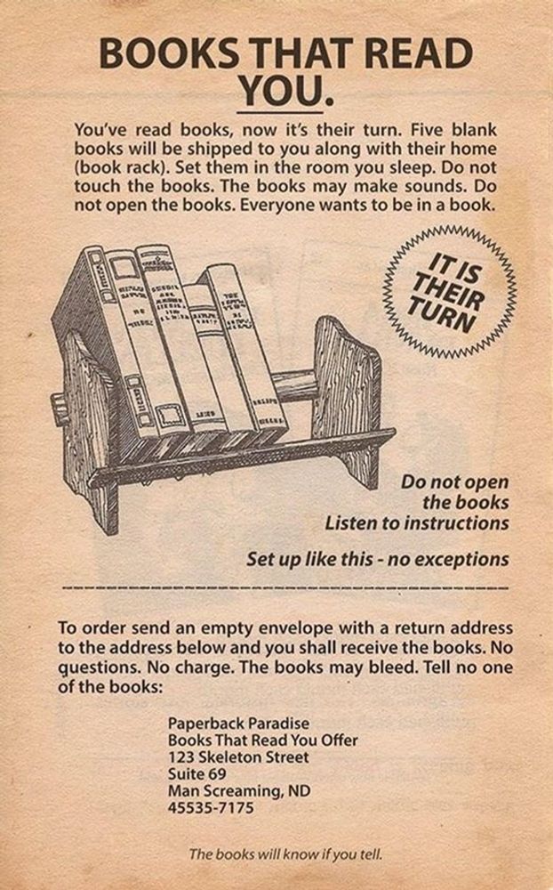 Insert advertisement for a book rack featuring an illustration of the rack with some books on it. Text reads 

BOOKS THAT READ YOU.

You've read books, now it's their turn. Five blank books will be shipped to you along with their home (book rack). Set them in the room you sleep. Do not touch the books. The books may make sounds. Do not open the books. Everyone wants to be in a book.

IT IS THEIR TURN 

Do not open the books
Listen to instructions

Set up like this - no exceptions

To order send an empty envelope with a return address to the address below and you shall receive the books. No questions. No charge. The books may bleed. Tell no one of the books:

Paperback Paradise
Books That Read You Offer
123 Skeleton Street
Suite 69
Man Screaming, ND
45535-7175
The books will know if you tell.