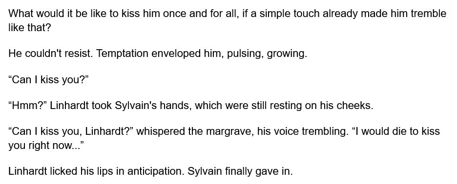 What would it be like to kiss him once and for all, if a simple touch already made him tremble like that?
He couldn't resist. Temptation enveloped him, pulsing, growing. 

“Can I kiss you?”

“Hmm?” Linhardt took Sylvain's hands, which were still resting on his cheeks. 
“Can I kiss you, Linhardt?” whispered the margrave, his voice trembling. “I would die to kiss you right now...”

Linhardt licked his lips in anticipation. Sylvain finally gave in.
