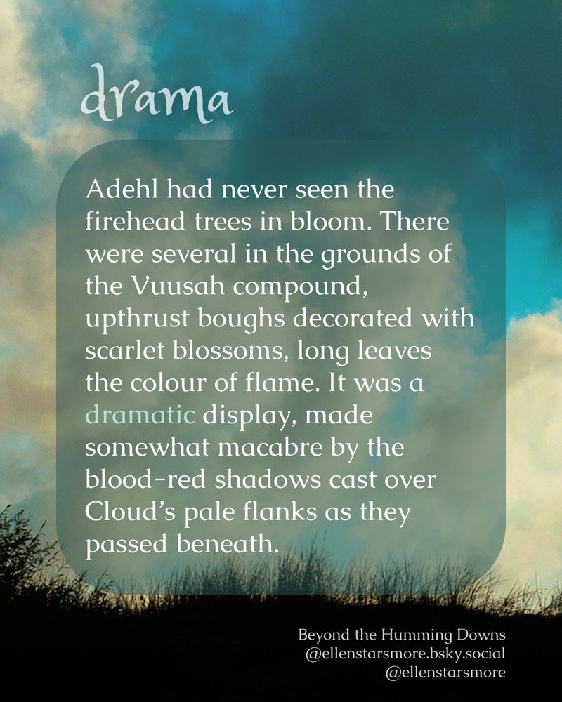 on a background of grass and sky: 
drama
Adehl had never seen the firehead trees in bloom. There were several in the grounds of the Vuusah compound, upthrust boughs decorated with scarlet blossoms, long leaves the colour of flame. It was a dramatic display, made somewhat macabre by the blood-red shadows cast over Cloud’s pale flanks as they passed beneath.
Beyond the Humming Downs
Ellen Starsmore