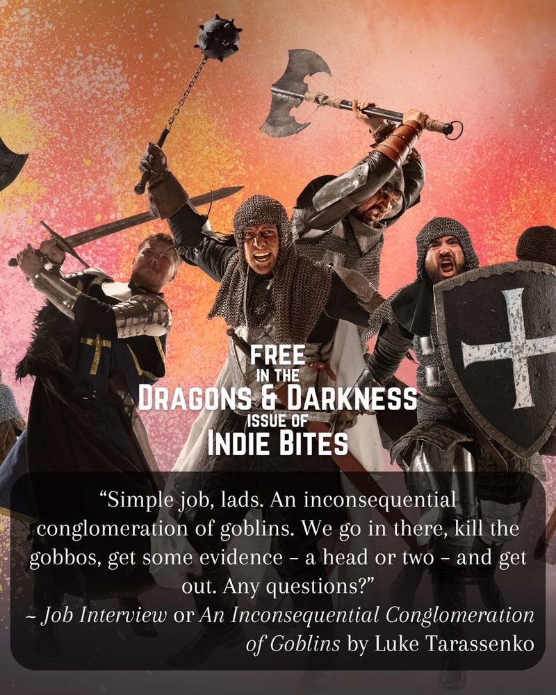 In image of soldiers in chainmail with swords and axes rushing toward the viewer.
Text reads:
““Simple job, lads. An inconsequential conglomeration of goblins. We go in there, kill the gobbos, get some evidence – a head or two – and get out. Any questions?” ~ Job Interview or An Inconsequential Conglomeration of Goblins by Luke Tarassenko
FREE in the Dragons & Darkness issue of Indie Bites”