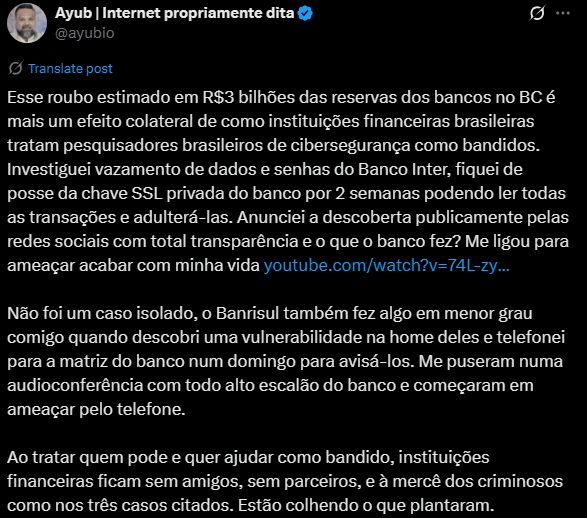 Print do Twitter: Ayub | Internet propriamente dita @ayubio Esse roubo estimado em R$3 bilhões das reservas dos bancos no BC é mais um efeito colateral de como instituições financeiras brasileiras tratam pesquisadores brasileiros de cibersegurança como bandidos. Investiguei vazamento de dados e senhas do Banco Inter, fiquei de posse da chave SSL privada do banco por 2 semanas podendo ler todas as transações e adulterá-las. Anunciei a descoberta publicamente pelas redes sociais com total transparência e o que o banco fez? Me ligou para ameaçar acabar com minha vida https://youtube.com/watch?v=74L-zyPE78s Não foi um caso isolado, o Banrisul também fez algo em menor grau comigo quando descobri uma vulnerabilidade na home deles e telefonei para a matriz do banco num domingo para avisá-los. Me puseram numa audioconferência com todo alto escalão do banco e começaram em ameaçar pelo telefone. Ao tratar quem pode e quer ajudar como bandido, instituições financeiras ficam sem amigos, sem parceiros, e à mercê dos criminosos como nos três casos citados. Estão colhendo o que plantaram.