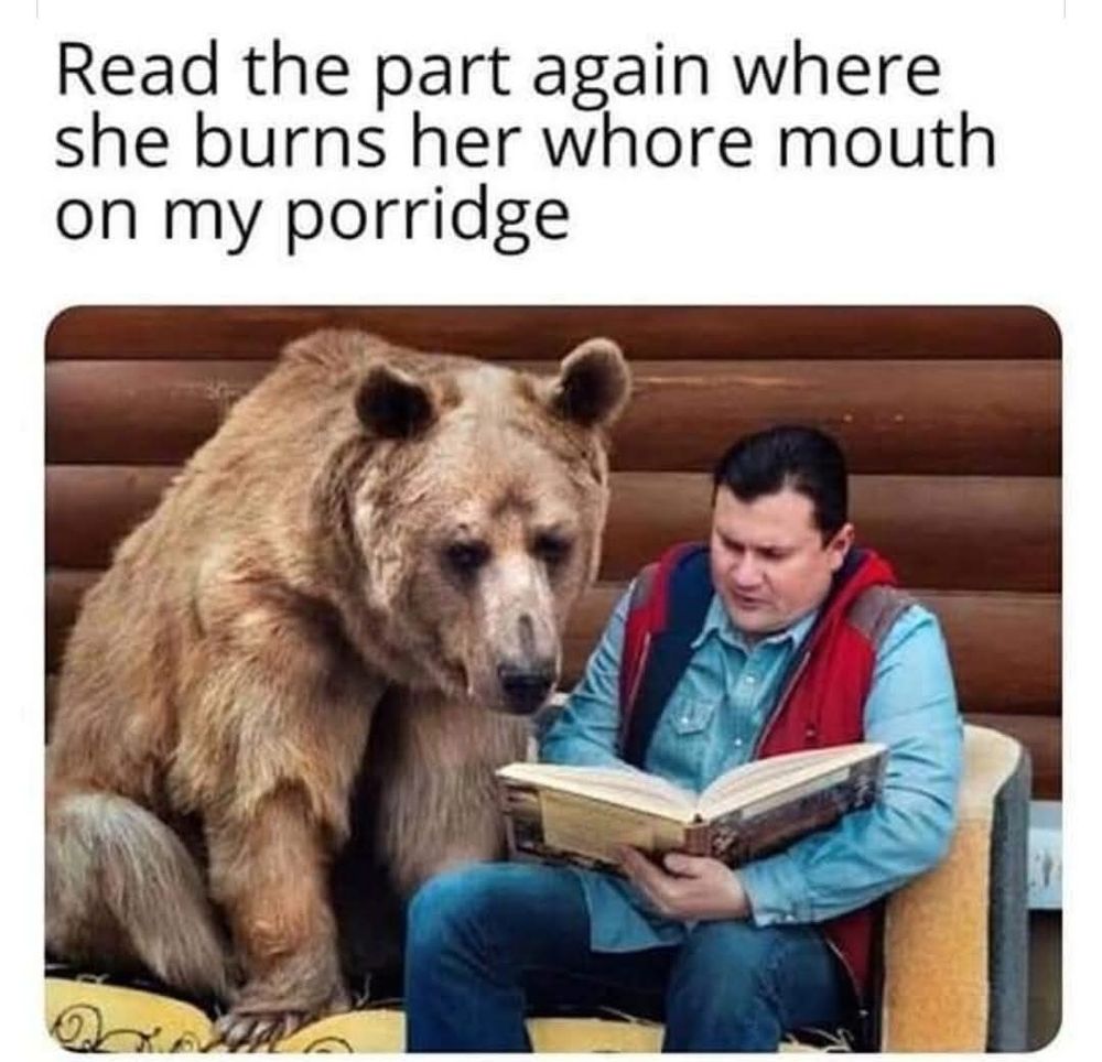 picture of a man reading to a bear. caption says: read the part again where she burns her whore mouth on my porridge. 