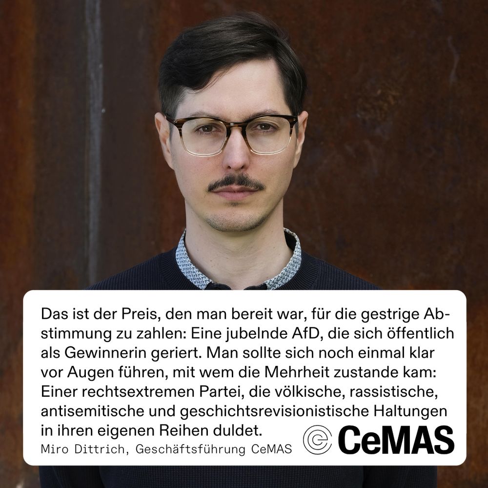 Porträtfoto von CeMAS-Geschäftsführer Miro Dittrich. Darunter ein Zitat von ihm:

„Das ist der Preis, den man bereit war, für die gestrige Abstimmung zu zahlen: Eine jubelnde AfD, die sich öffentlich als Gewinnerin geriert. Man sollte sich noch einmal klar vor Augen führen, mit wem die Mehrheit zustande kam: Einer rechtsextremen Partei, die völkische, rassistische, antisemitische und geschichtsrevisionistische Haltungen in ihren eigenen Reihen duldet.“