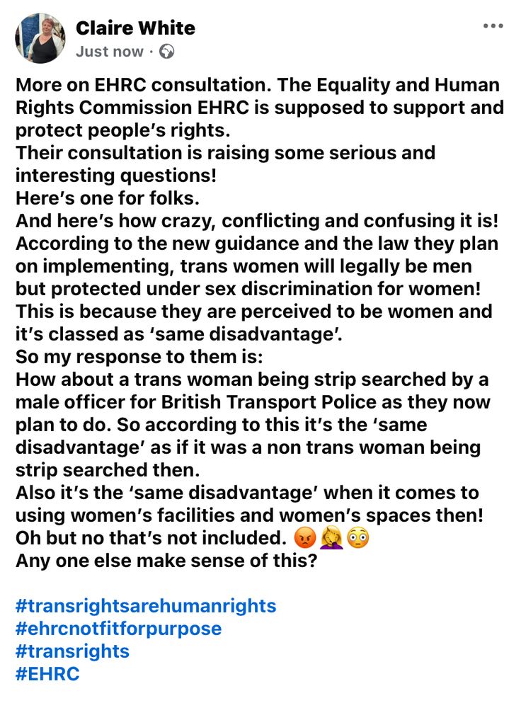 More on EHRC consultation. The Equality and Human Rights Commission EHRC is supposed to support and protect people’s rights. 
Their consultation is raising some serious and interesting questions! 
Here’s one for folks. 
And here’s how crazy, conflicting and confusing it is! 
According to the new guidance and the law they plan on implementing, trans women will legally be men but protected under sex discrimination for women! This is because they are perceived to be women and it’s classed as ‘same disadvantage’. 
So my response to them is: 
How about a trans woman being strip searched by a male officer for British Transport Police as they now plan to do. So according to this it’s the ‘same disadvantage’ as if it was a non trans woman being strip searched then. 
Also it’s the ‘same disadvantage’ when it comes to using women’s facilities and women’s spaces then! 
Oh but no that’s not included. 😡🤦‍♀️😳
Any one else make sense of this? 