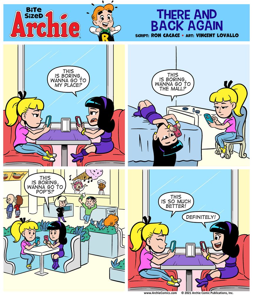 Bite Sized Archie #24 - There and Back Again

Panel 1

Betty and Veronica are at Pop’s in a booth. Betty is on the left, Veronica is on the right. They’re both on their phones, looking bored.

VERONICA: This is boring, wanna go to my place?

Panel 2

Betty and Veronica are at Veronica’s house, in her bedroom. Veronica’s laid out on the bed, looking at her phone. Betty’s sitting in a chair, looking at her phone.

VERONICA: This is boring, wanna go to the mall?

Panel 3

Betty and Veronica are at the mall food court. They’re both looking at their phones.

VERONICA: This is boring, wanna go to Pop’s?

Panel 4

Betty and Veronica are back at Pop’s, but this time, they’re smiling. Still looking at their phones, though!

Betty: This is so much better!

Veronica: Definitely!