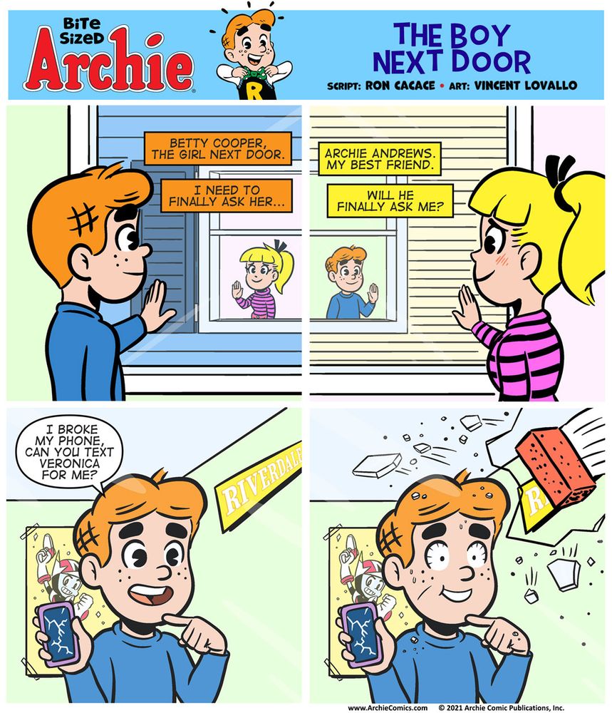 Bite Sized Archie #25, The Boy Next Door by Ron Cacace (words) and Vincent Lovallo (art.)
Panel 1

We’re looking over Archie’s shoulder, from inside his room, at Betty across the gap between their houses. Their hands are on the glass panel of their windows.

Archie’s CAPTION BOX: Betty Cooper, the girl next door.

Archie’s CAPTION BOX: I need to finally ask her...

Panel 2

We’re looking over Betty’s shoulder, from inside her room, at Archie across the gap between their houses. Archie’s hand is on the glass and so is Betty’s. 

Betty’s CAPTION BOX: Archie Andrews. My best friend.

Betty’s CAPTION BOX: Will he finally ask me?

Panel 3

We’re looking at Archie through the window and he’s holding his phone in hand, which has a big crack on the screen. He’s pointing at the phone.

ARCHIE, not realizing how terrible he sounds, and somehow communicating through closed windows: I broke my phone, can you text Veronica for me?

Panel 4

A brick is crashing through the window into Archie’s bedroom as his eyes are wide open in horror.