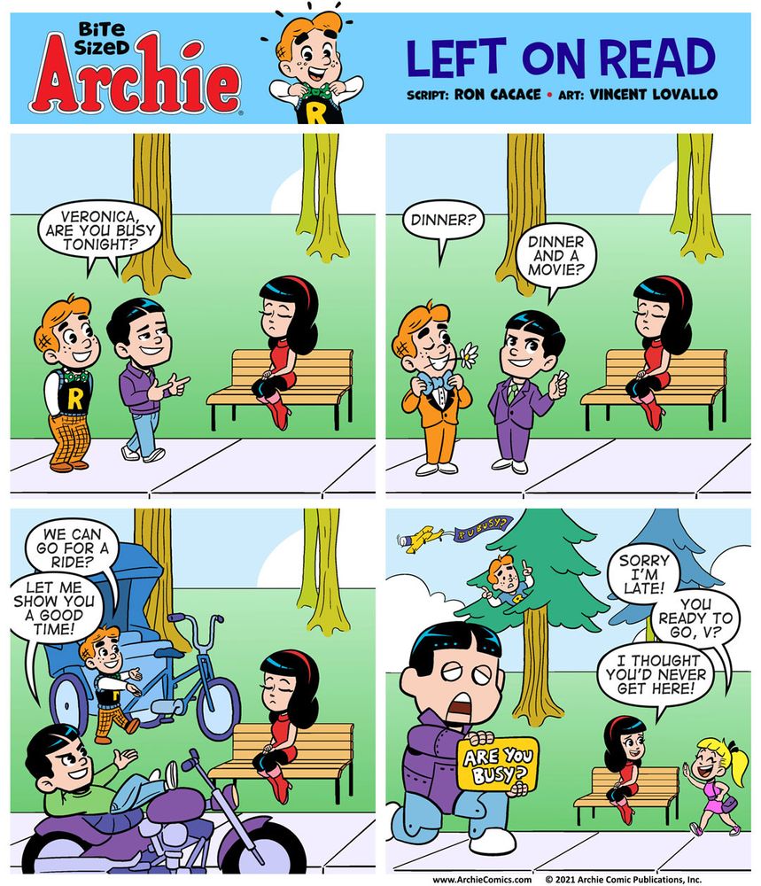 Bite Sized Archie #17 “Left on Read” by Ron Cacace and Vincent Lovallo 

Panel 1 

Archie and Reggie are standing next to one another on the left side of the sidewalk.

Veronica is a few feet away from them, sitting on a bench. Archie and Reggie are looking at Veronica. Veronica sits with her eyes closed, ignoring them.

Archie and Reggie are dressed in their normal outfits.

Archie has his hands in his pockets and Reggie is pointing finger guns at Veronica.

ARCHIE & REGGIE: Veronica, are you busy tonight?

Panel 2

Archie and Reggie are now wearing tuxedos. Reggie’s got a bouquet of flowers in hand. Archie’s got his best bow-tie on and he’s holding one single flower in his mouth and winking. Veronica remains undisturbed.

ARCHIE: Dinner?

REGGIE: Dinner and a movie?

Panel 3

Reggie is leaning back on top of a motorcycle. 

Archie is standing in front of a pedicab. 

ARCHIE: We can go for a ride?

REGGIE: Let me show you a good time!

Veronica remains unmoved.

Panel 4 

Reggie is piloting a giant, towering mech that looks just like him. The ReggieMech is holding up a sign that says “ARE YOU BUSY?” and is looking in Veronica’s direction.

Archie is up in a tree, pointing at the sky, where we can see an airplane towing a banner that reads “R U BUSY?”
Veronica looks to her right where she sees Betty! She’s got a smile on her face.

BETTY: Sorry I’m late! You ready to go, V?

Veronica: I thought you’d never get here!
