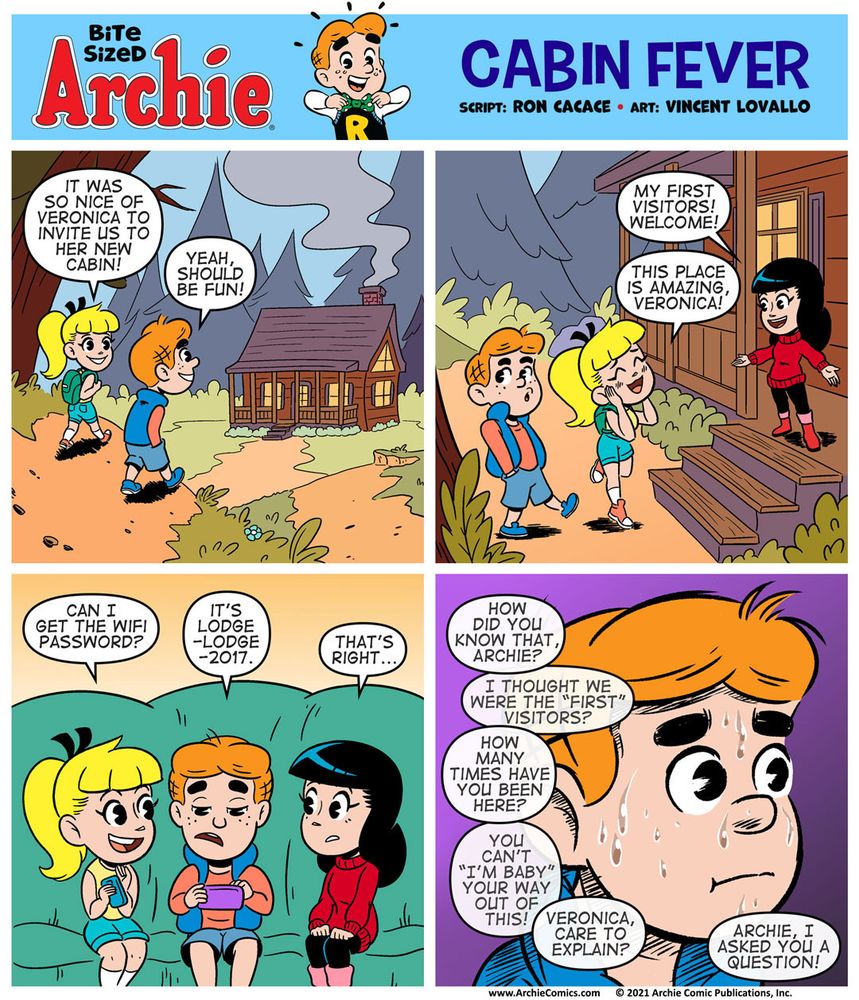 Bite Sized Archie #18 Cabin Fever by Ron Cacace and Vincent Lovallo

Panel 1

Archie is walking with Betty up to Veronica’s cabin in the forest.


BETTY:  It was so nice of Veronica to invite us to her new cabin!
ARCHIE: : Yeah, should be fun!

Panel 2

Archie and Betty are outside Veronica’s new cabin in the woods. Veronica’s on the front porch welcoming them with open arms. Veronica is very happy to see both Archie and Betty. Betty is amazed at the cabin. This is her first time seeing it. Archie’s got his hands in his pocket, he’s a bit nervous.

VERONICA: My first visitors! Welcome!

BETTY: This place is amazing, Veronica!

Panel 3

We’re inside the cabin now. Betty, Archie, and Veronica are sitting on a couch next to one another. Archie is in the middle.

Archie is looking down at his phone, he’s distracted for a moment but listening to them talk. Betty points to her phone.

BETTY: Can I get the WiFi password?

ARCHIE: It’s Lodge-Lodge2017.

VERONICA: That’s right...

Panel 4

Close-up panel on Archie’s face, who is SWEATING PROFUSELY now just like that Jordan Peele sweating meme from Key & Peele.

The rest of the panel is overlapping word balloons - it’s Betty and Veronica talking and asking questions.

“How did you know that, Archie?”
“I thought we were the “first” visitors?”
“How many times have you been here?”
“You can’t “i’m baby” your way out of this!”
“Veronica, care to explain?”
“Archie, I asked you a question!”
