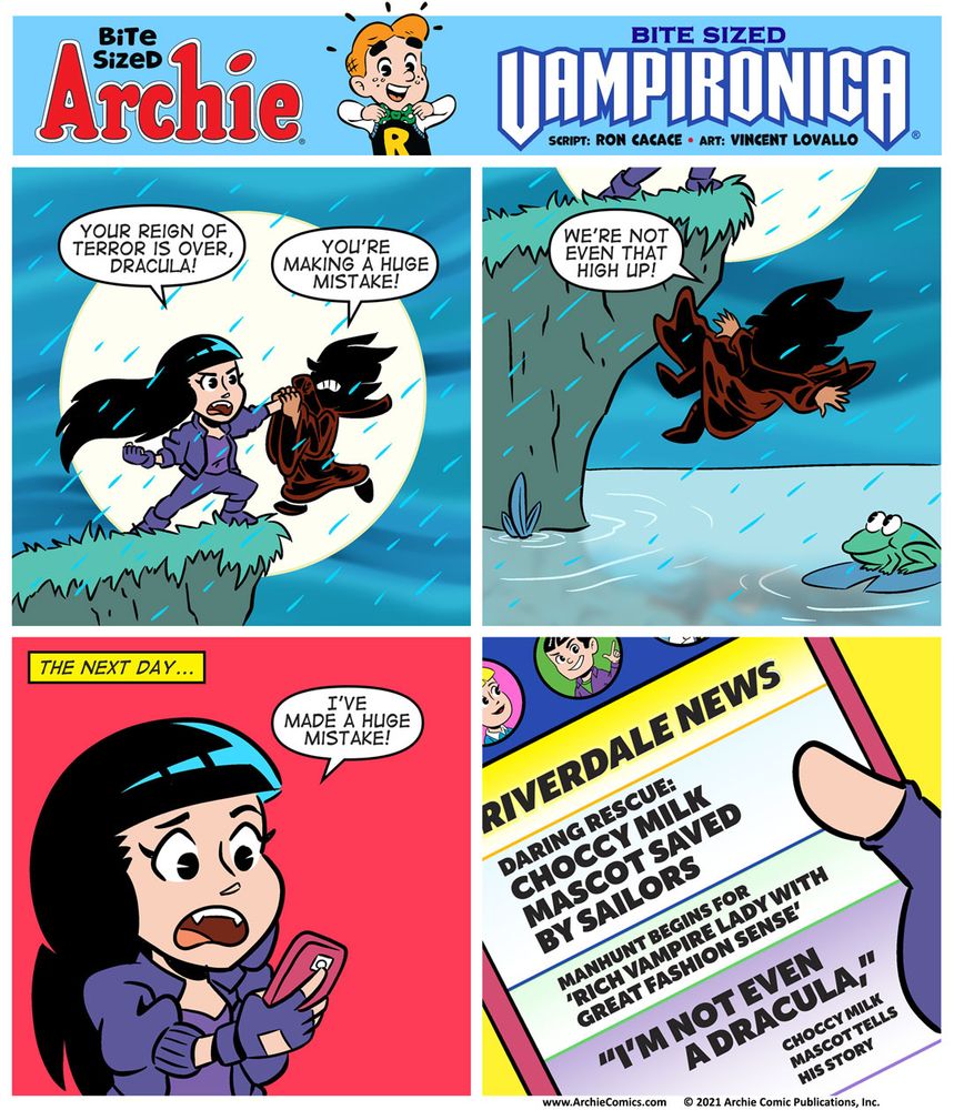 Bite Sized Archie #23 - Bite Sized Vampironica

Panel 1

It’s a dark and stormy night. We see Vampironica at the top of what APPEARS to be a high cliff. She’s holding a cloaked figure over the edge of the cliff. The cloaked figure LOOKS like it’s Dracula.

VAMPIRONICA: Your reign of terror is over, Dracula!

CLOAKED FIGURE: You’re making a huge mistake!

Panel 2

We see the cloaked figure falling to the water below.

CLOAKED FIGURE, while falling, “We’re not even that high up!”

Panel 3

We see Veronica looking at her phone, she’s cringing at whatever she’s seeing.

VAMPIRONICA: I’ve made a huge mistake!

Panel 4

We see what Veronica was looking at on her phone, a string of breaking news updates from Riverdale news.

“DARING RESCUE: CHOCCY MILK MASCOT RESCUED BY SAILORS”
 “MANHUNT BEGINS FOR ‘RICH VAMPIRE LADY WITH GREAT FASHION SENSE’”
“I’M NOT EVEN A DRACULA,” CHOCCY MILK MASCOT TELLS HIS STORY