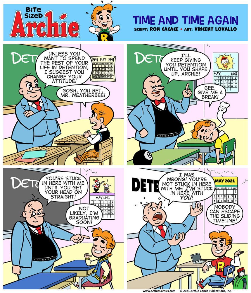 Panel 1

This panel is set in 1941!

We’re in a classroom at Riverdale High. Mr. Weatherbee is at the front of the class, near the chalkboard, which is green. The word DETENTION is written on the board in white chalk. We can see Archie sitting at a desk near Weatherbee. A calendar on the wall reads MAY 1941

MR. WEATHERBEE, with anger in his face: Unless you want to spend the rest of your life in detention, I suggest you change your attitude!

ARCHIE, upset at the fact that he’s in trouble: Gosh, you bet, Mr. Weatherbee!

Panel 2

This panel is set in 1961!

MR. WEATHERBEE, furious that he’s still dealing with this kid, somehow 20 years later: I’ll keep giving you detention until you shape up, Archie!

ARCHIE, starting to realize that he’ll never get out of detention, with his head on the desk: Gee, give me a break, Mr. Weatherbee!

Panel 3

This panel is set in 1981! The chalkboard is now a blackboard. Archie’s outfit is 80s teen style.

MR. WEATHERBEE, close to having a breakdown at being stuck in this sliding timeline: You’re stuck in here with me until you get your head on straight!

ARCHIE, defiant and empowered: Not likely, I’m graduating soon!


Panel 4

This panel is set in 2021! The chalkboard is now a smart board! Archie is surrounded by tech - a tablet, Nintendo Switch, airpods, etc.

MR. WEATHERBEE, completely dejected and worn out, near crying: I was wrong! You’re not stuck here with me! I’m stuck in here with you!

ARCHIE, looking directly at the camera, with a sly grin on his face: Nobody can escape the sliding timeline!