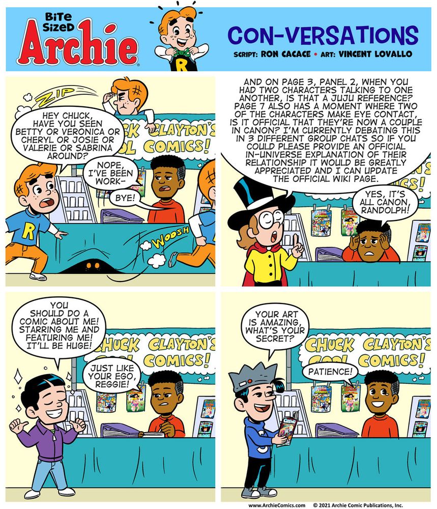 Bite Sized Archie #28 “Con-Versations” by Ron Cacace and Vincent Lovallo.

Chuck Clayton, comic book creator, is sitting behind a table with his art on display. We can see that his booth has comics propped up for sale, samples of his artwork in a binder, and a sign that says “CHUCK CLAYTON’S COOL COMICS!”

Panel 1

We see multiple after-images of Archie Andrews next to Chuck’s table, scanning all around his booth for people.

ARCHIE, obviously not looking at Chuck’s art, just looking for girls: Hey Chuck, have you seen Betty or Veronica or Cheryl or Toni or Josie or Valerie or Sabrina around?

CHUCK, unamused with the conversation: Nope, I’ve been work- 

ARCHIE, another word balloon interrupting Chuck’s response: Bye!

Panel 2

RANDOLPH is where ARCHIE was before, next to Chuck’s table and on the left side of the panel. He’s talking Chuck’s ear off.

RANDOLPH:
And on page 3, panel 2, when you had two characters talking to one another, is that a JuJu reference? Page 7 also has a moment where two of the characters make eye contact, is it official that they’re now a couple in canon? I’m currently debating this in 3 different group chats so if you could please provide an official in-universe explanation of their relationship it would be greatly appreciated and I can update the official Wiki page.

CHUCK, not paying attention, exhausted with the conversation and just humoring him: Yes, it’s all canon, Randolph!

Panel 3

Reggie Mantle has shown up now! He’s taken the place of Randolph on the left side of the panel.

REGGIE: You should do a comic about me! Starring me and featuring me! It’ll be huge!

CHUCK, ignoring Reggie and drawing/sketching on some paper: Just like your ego, Reggie!

Panel 4
Jughead is here! Chuck is still sitting at his table.

JUGHEAD, impressed with what he’s seeing at Chuck’s table: Your art is amazing, what’s your secret?

CHUCK, smiling, looking directly at the reader with a tear in his eye: Patience!