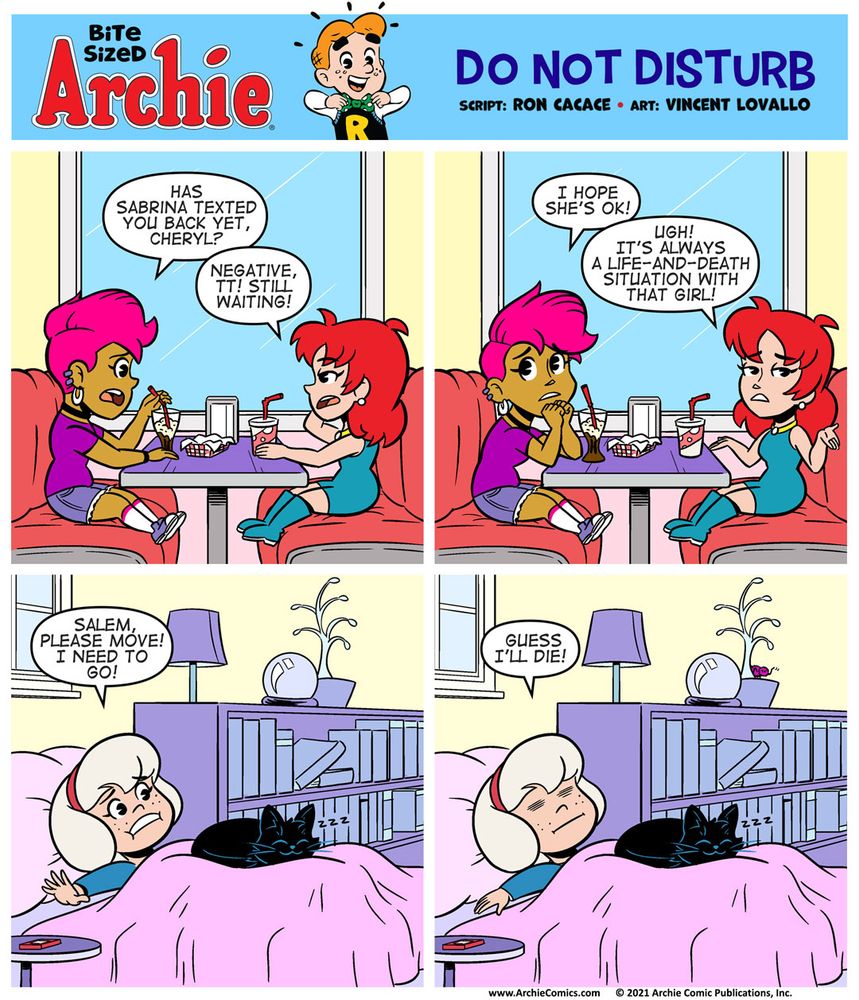 Bite Sized Archie #26 - Do Not Disturb by Ron Cacace and Vincent Lovallo

Panel 1

Toni Topaz & Cheryl Blossom are in a booth at Pop’s, Toni’s on the left, Cheryl’s on the right. They’re waiting for someone to show up and they haven’t appeared yet. They’re starting to get worried.

TONI: Has Sabrina texted you back yet, Cheryl?

CHERYL, unamused: Negative, TT! Still waiting!

Panel 2

TONI, concerned: I hope she’s OK!

CHERYL, annoyed: Ugh! It’s always a life-and-death situation with that girl!

Panel 3

Sabrina is under the covers, and Salem the cat is sitting directly on her chest, sleeping peacefully. One of Sabrina’s arms is outside the covers, JUST out of reach of her phone. She can’t get out of bed while Salem’s on top of her. It’s both too heavy and too comfy.

SABRINA, desperate: Salem, please move! I need to go!

Panel 4

SABRINA, with a defeated look on her face: Guess I’ll die!
