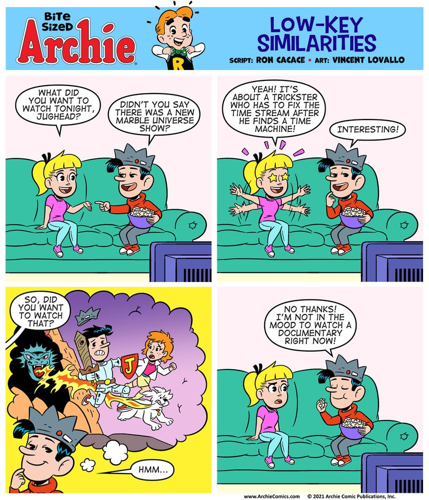 Bite Sized Archie #27 - “Low-Key Similarities” by Ron Cacace and Vincent Lovallo
Panel 1

Betty and Jughead are sitting on a couch at Jughead’s house. They’re watching TV, which is situated on the left side of the panel. Jughead is holding a big bucket of popcorn.

BETTY, inquisitively: What did you want to watch tonight, Jughead?

JUGHEAD: Didn’t you say there was a new Marble Universe show?

Panel 2

BETTY, remembering, excited: Yeah! It’s about a trickster who has to fix the time stream after he finds a time machine!

JUGHEAD, making the connection between LOKI and JUGHEAD’S TIME POLICE in his head: Interesting!


Panel 3

Jughead remembers his adventures in the Time Police as an image of Jughead, January McAndrews, and Hot Dog appears in a thought balloon.

BETTY, curious: So, did you want to watch that?

JUGHEAD: Hmm...


Panel 4

JUGHEAD, confidently: No thanks! I’m not in the mood to watch a documentary right now!