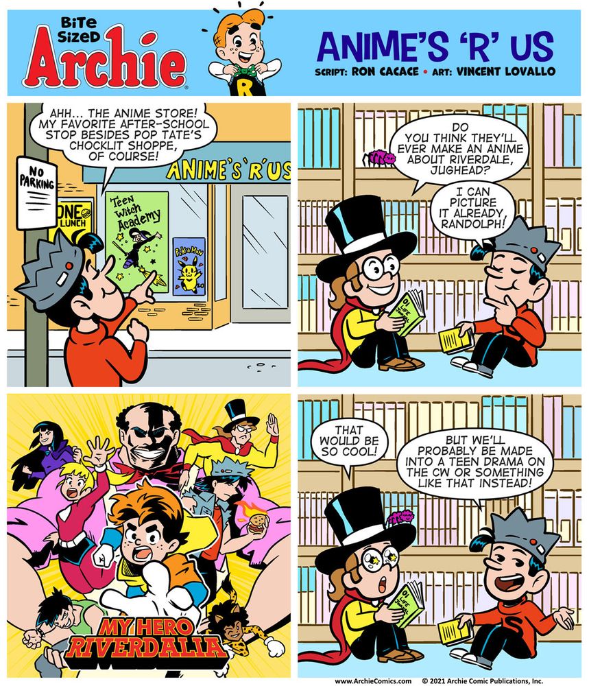 Bite Sized Archie #22 - Animes ‘R’ Us

Panel 1

Jughead is on the street pointing towards a storefront named “Anime’s ‘R’ Us” in a reference to a 1990s comic.

JUGHEAD: Ahh... the anime store! My favorite after-school stop besides Pop Tate’s Chocklit Shoppe, of course!

Panel 2

Randolph the anime nerd, dressed in his signature top hat and cape, and Jughead, are inside Animes R Us, sitting on the floor next to one another, reading manga. 

RANDOLPH, looking up from his book, inquisitively: Do you think they’ll ever make an anime about Riverdale, Jughead?

JUGHEAD, with his thinking face on: I can picture it already, Randolph!

Panel 3
 
The key art of My Hero Academia is drawn here but with Archie Comics characters in place of the My Hero characters.

Archie as Deku
Reggie as Bakugo
Jughead as Todoroki
Betty as Ochako
Veronica as Momo Yaoyorozu
Randolph as Tenya Iida
Pop Tate as All Might

Panel 4

Randolph, excited: That would be so cool!

Jughead, smirking: But we’ll probably be made into a teen drama on The CW or something like that instead!