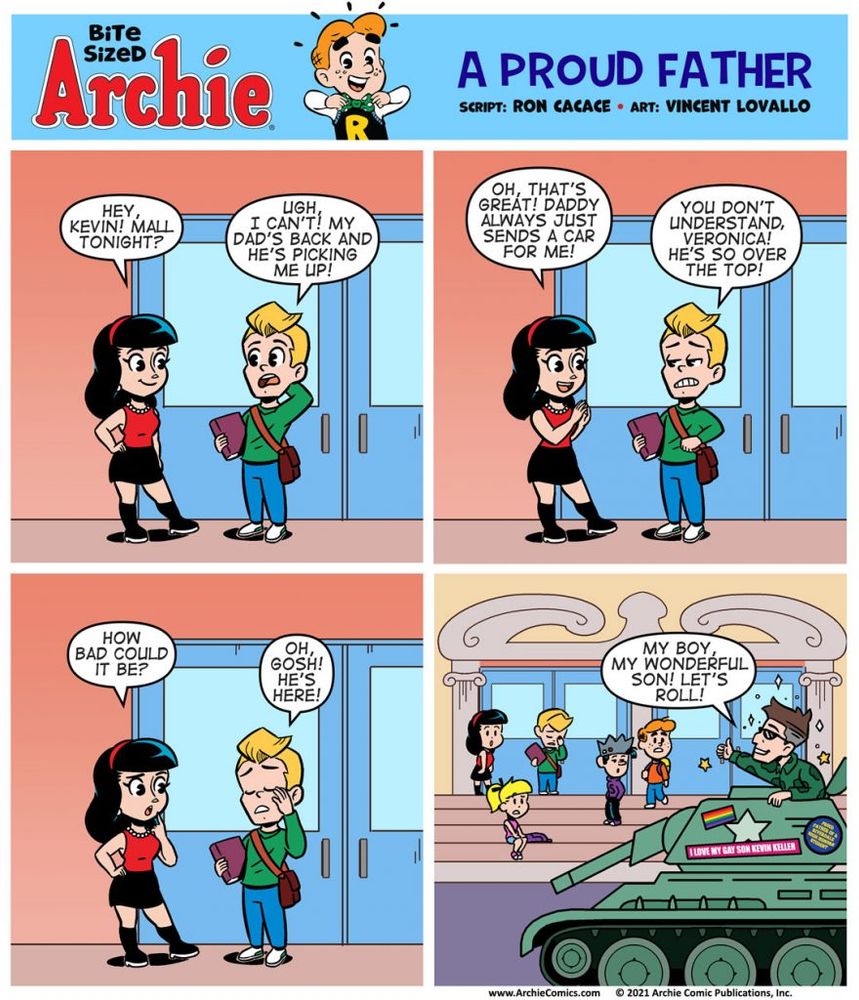 Bite Sized Archie #29 - A Proud Father
Run Date - 6/25/21

Panel 1 - 
Veronica Lodge and Kevin Keller are just getting out of school.


VERONICA, excited to be out of school: Hey, Kevin! Mall tonight?

KEVIN, disappointed, slightly embarrassed: Ugh, I can’t! My dad’s back and he’s picking me up!

Panel 2

VERONICA, delighted by this news that Kevin’s dad is around: Oh, that’s great! Daddy always just sends a car for me!

KEVIN, slightly frustrated: You don’t understand, Veronica! He’s so over the top.

Panel 3

VERONICA, curious: How bad could it be?

KEVIN, facepalming from embarrassment: Oh gosh! He’s here!

Panel 4 - Kevin’s father has arrived. A rugged, graying, handsome, older military man in camo or fatigues. He’s wearing sunglasses and a military jacket, triumphantly standing on the top of an old Sherman tank that just rolled into the Riverdale High parking lot. 

The tank has a bunch of stickers on the side, near the top: a rainbow flag, “PROUD FATHER OF A RIVERDALE HIGH HONORS STUDENT”, “I LOVE MY GAY SON KEVIN KELLER” He’s in the parking lot and his arrival has caused a bit of destruction and ruckus. The rest of the students are on the steps looking in amazement.

KEVIN’S DAD, excited to see his son and be in town for the day. He has SPARKLES and SHINING LIGHTS around him: MY BOY, MY WONDERFUL SON! LET’S ROLL!