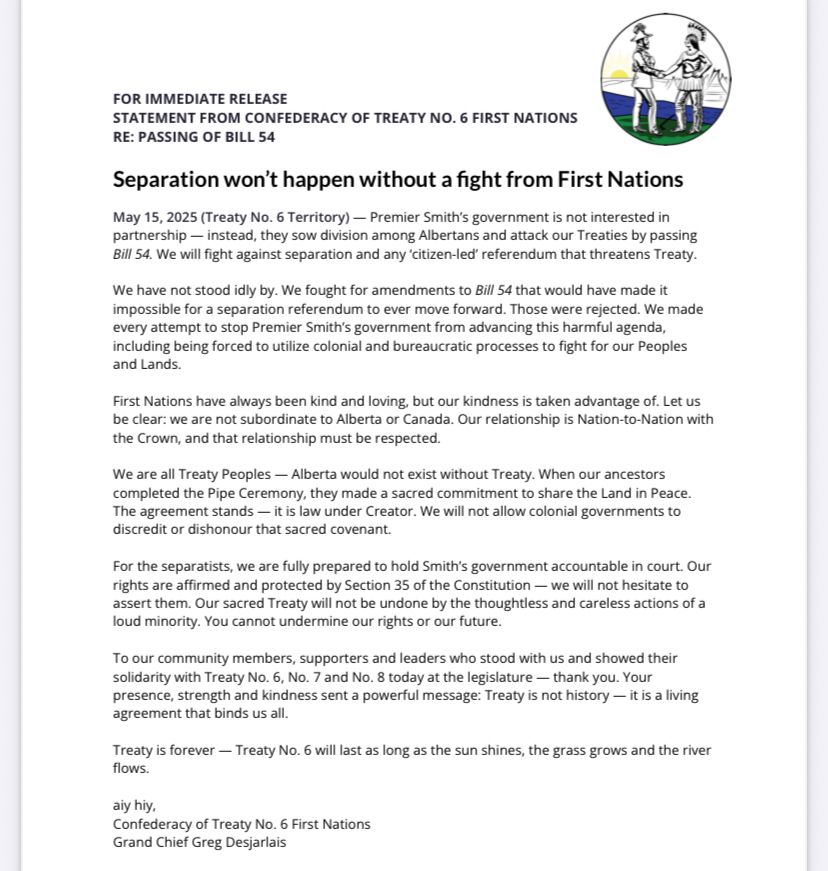 Premier Smith’s government is not interested in
partnership — instead, they sow division among Albertans and attack our Treaties by passing
Bill 54. We will fight against separation and any ‘citizen-led’ referendum that threatens Treaty.
We have not stood idly by. We fought for amendments to Bill 54 that would have made it
impossible for a separation referendum to ever move forward. Those were rejected. We made
every attempt to stop Premier Smith’s government from advancing this harmful agenda,
including being forced to utilize colonial and bureaucratic processes to fight for our Peoples
and Lands.
First Nations have always been kind and loving, but our kindness is taken advantage of. Let us
be clear: we are not subordinate to Alberta or Canada. Our relationship is Nation-to-Nation with
the Crown, and that relationship must be respected.
We are all Treaty Peoples — Alberta would not exist without Treaty. When our ancestors
completed the Pipe Ceremony, they made a sacred commitment to share the Land in Peace.
The agreement stands — it is law under Creator. We will not allow colonial governments to
discredit or dishonour that sacred covenant.
For the separatists, we are fully prepared to hold Smith’s government accountable in court. Our
rights are aﬃrmed and protected by Section 35 of the Constitution — we will not hesitate to
assert them. Our sacred Treaty will not be undone by the thoughtless and careless actions of a
loud minority. You cannot undermine our rights or our future.
To our community members, supporters and leaders who stood with us and showed their
solidarity with Treaty No. 6, No. 7 and No. 8 today at the legislature — thank you. Your
presence, strength and kindness sent a powerful message: Treaty is not history — it is a living
agreement that binds us all.
Treaty is forever — Treaty No. 6 will last as long as the sun shines, the grass grows and the river
flows.
aiy hiy,
Confederacy of Treaty No. 6 First Nations
Grand Chief Greg Desjarlais