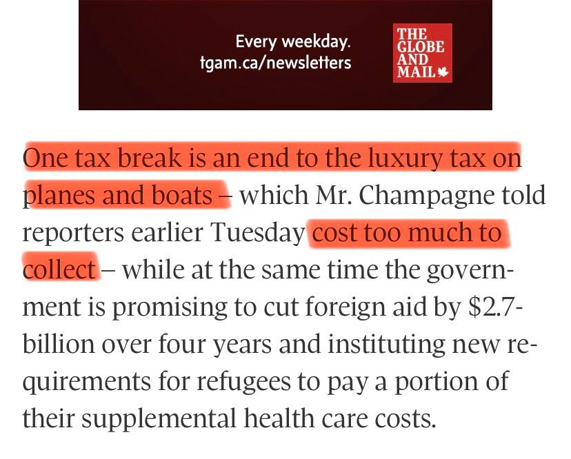 Every weekday.
tgam.ca/newsletters
THE GLOBE AND MAIL*
One tax break is an end to the luxury tax on planes and boats - which Mr. Champagne told reporters earlier Tuesday cost too much to collect - while at the same time the government is promising to cut foreign aid by $2.7-billion over four years and instituting new requirements for refugees to pay a portion of their supplemental health care costs.