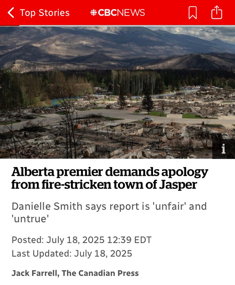 < Top Stories
©CBCNEWS
Alberta premier demands apology from fire-stricken town of Jasper
Danielle Smith says report is 'unfair' and
'untrue'
Posted: July 18, 2025 12:39 EDT
Last Updated: July 18, 2025
Jack Farrell, The Canadian Press