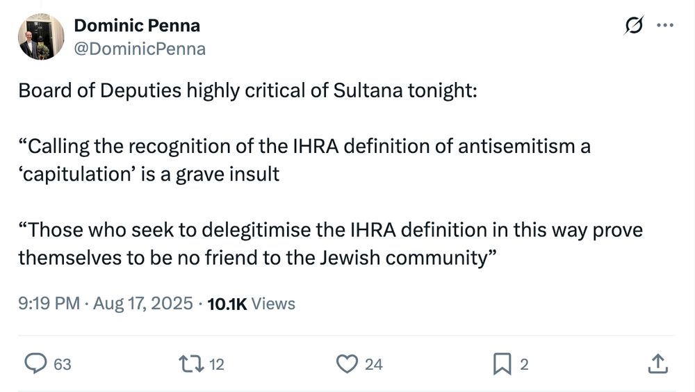 Dominic Penna
@DominicPenna
Board of Deputies highly critical of Sultana tonight:

“Calling the recognition of the IHRA definition of antisemitism a ‘capitulation’ is a grave insult

“Those who seek to delegitimise the IHRA definition in this way prove themselves to be no friend to the Jewish community”
9:19 PM · Aug 17, 2025
