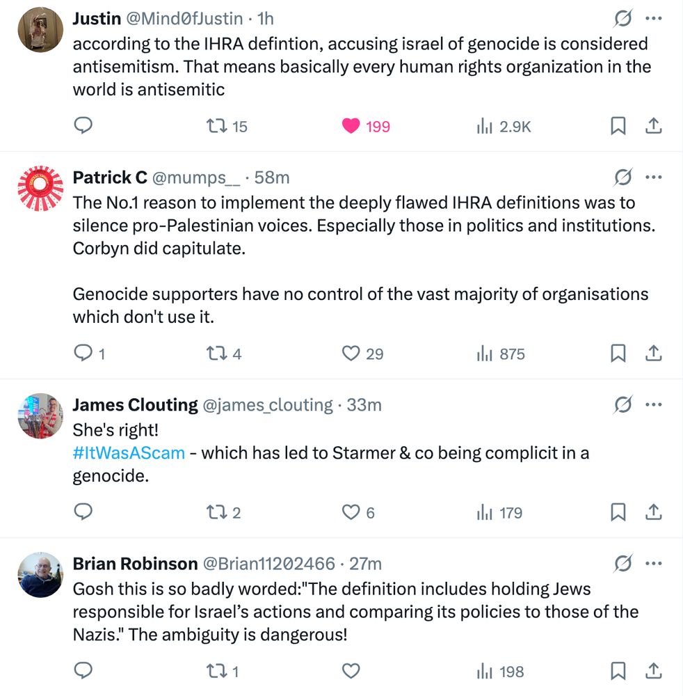 ustin
@Mind0fJustin
·
1h
according to the IHRA defintion, accusing israel of genocide is considered antisemitism. That means basically every human rights organization in the world is antisemitic
Patrick C
@mumps__
·
1h
The No.1 reason to implement the deeply flawed IHRA definitions was to silence pro-Palestinian voices. Especially those in politics and institutions. Corbyn did capitulate.

Genocide supporters have no control of the vast majority of organisations which don't use it.
James Clouting
@james_clouting
·
34m
She's right! 
#ItWasAScam - which has led to Starmer & co being complicit in a genocide.
Brian Robinson
@Brian11202466
·
29m
Gosh this is so badly worded:"The definition includes holding Jews responsible for Israel’s actions and comparing its policies to those of the Nazis." The ambiguity is dangerous!